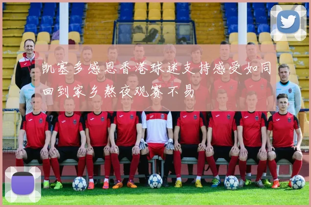 凯塞多感恩香港球迷支持感受如同回到家乡熬夜观赛不易
