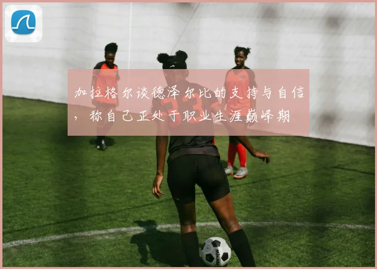 加拉格尔谈德泽尔比的支持与自信，称自己正处于职业生涯巅峰期