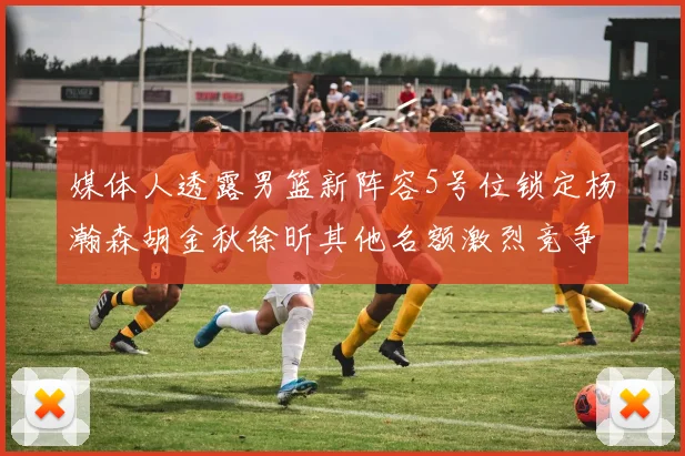 媒体人透露男篮新阵容5号位锁定杨瀚森胡金秋徐昕其他名额激烈竞争