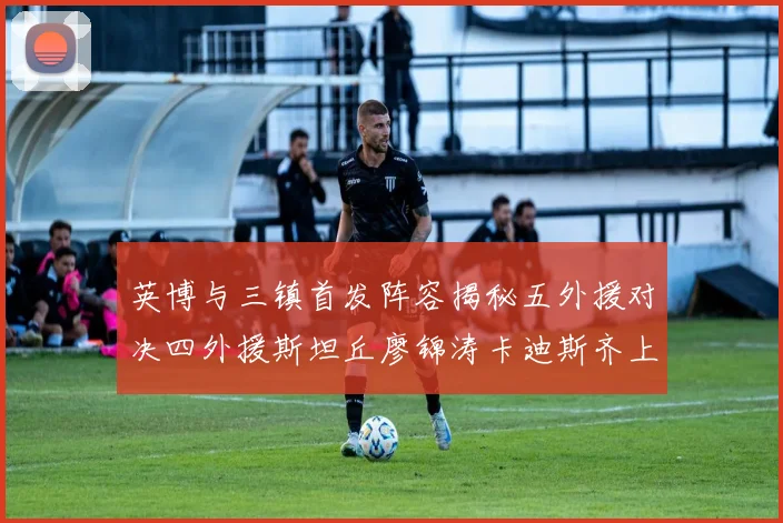 英博与三镇首发阵容揭秘五外援对决四外援斯坦丘廖锦涛卡迪斯齐上阵