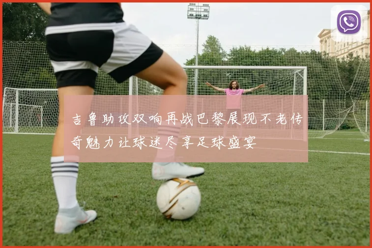 吉鲁助攻双响再战巴黎展现不老传奇魅力让球迷尽享足球盛宴
