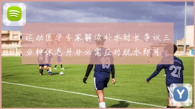 运动医学专家解读补水时长争议三分钟休息并非必需应对脱水即可