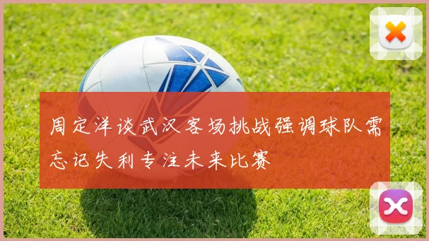 周定洋谈武汉客场挑战强调球队需忘记失利专注未来比赛