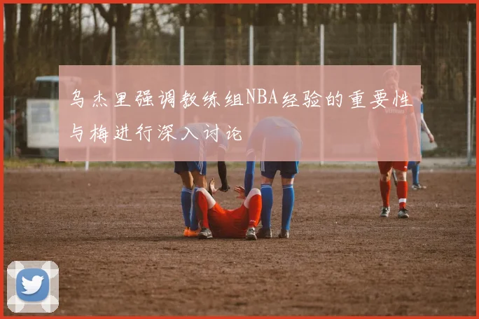 乌杰里强调教练组NBA经验的重要性与梅进行深入讨论
