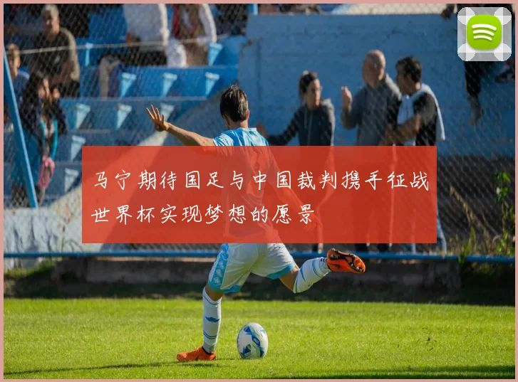 马宁期待国足与中国裁判携手征战世界杯实现梦想的愿景