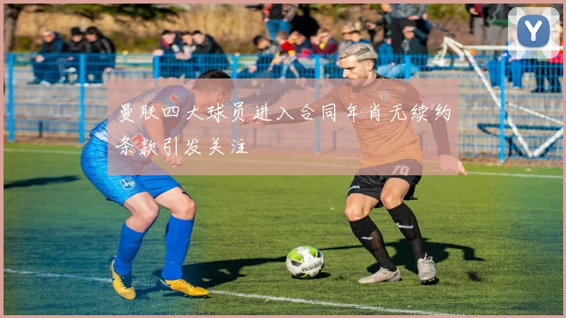 曼联四大球员进入合同年肖无续约条款引发关注