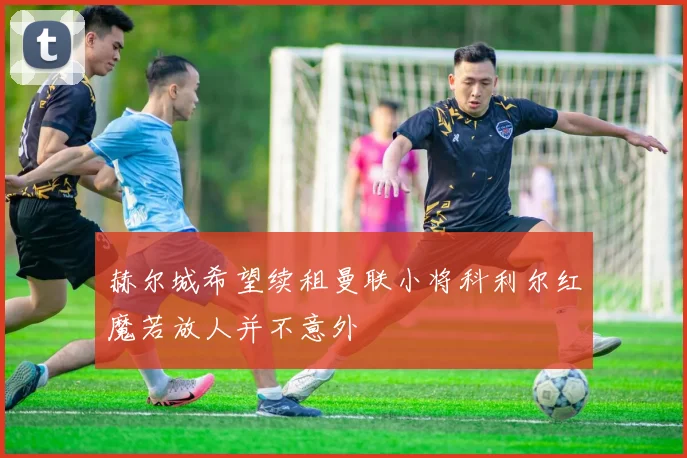 赫尔城希望续租曼联小将科利尔红魔若放人并不意外