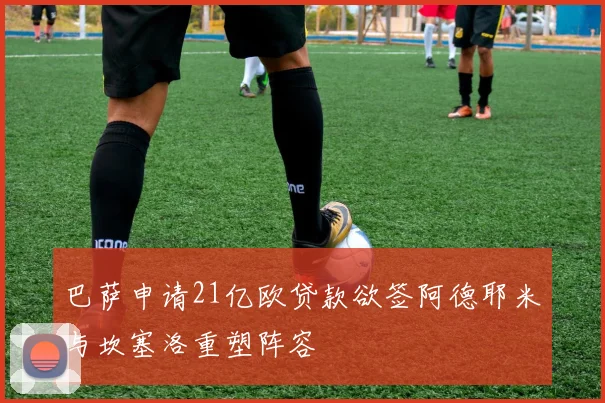 巴萨申请21亿欧贷款欲签阿德耶米与坎塞洛重塑阵容